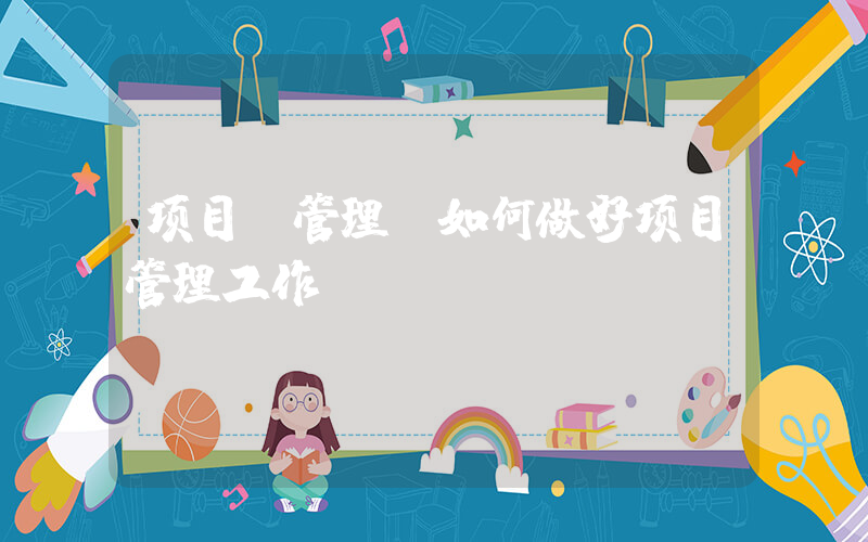 项目 管理(如何做好项目管理工作？)